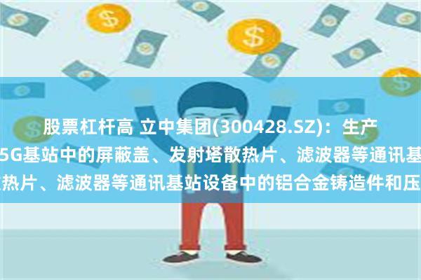 股票杠杆高 立中集团(300428.SZ)：生产的铸造铝合金材料可应用于5G基站中的屏蔽盖、发射塔散热片、滤波器等通讯基站设备中的铝合金铸造件和压铸件