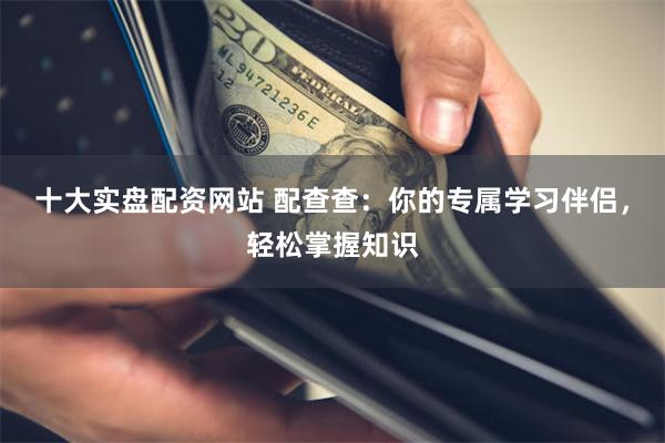 十大实盘配资网站 配查查：你的专属学习伴侣，轻松掌握知识