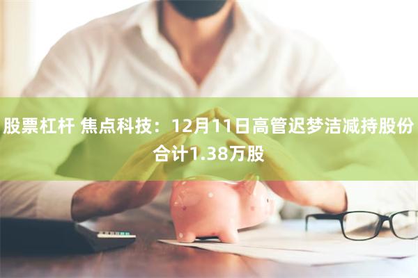 股票杠杆 焦点科技：12月11日高管迟梦洁减持股份合计1.38万股