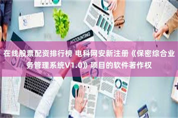 在线股票配资排行榜 电科网安新注册《保密综合业务管理系统V1.0》项目的软件著作权