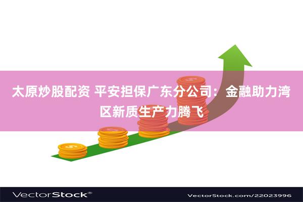 太原炒股配资 平安担保广东分公司：金融助力湾区新质生产力腾飞