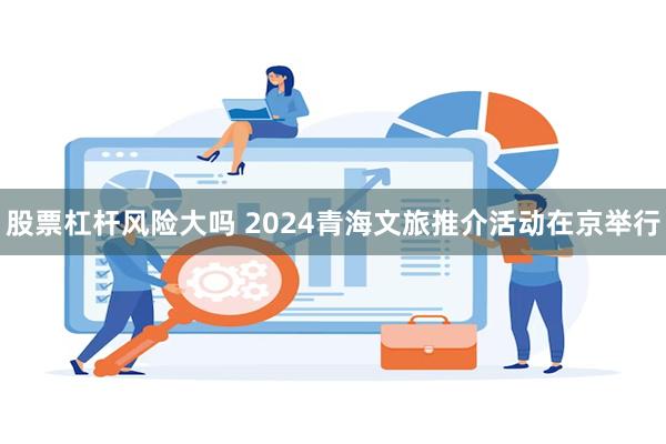 股票杠杆风险大吗 2024青海文旅推介活动在京举行