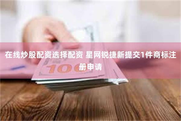 在线炒股配资选择配资 星网锐捷新提交1件商标注册申请
