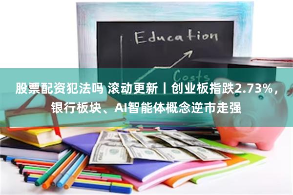 股票配资犯法吗 滚动更新丨创业板指跌2.73%，银行板块、AI智能体概念逆市走强