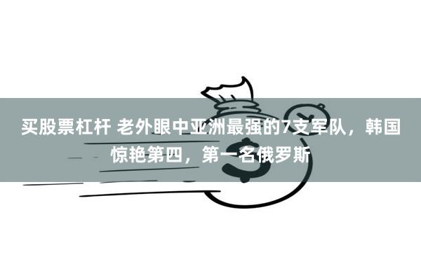 买股票杠杆 老外眼中亚洲最强的7支军队，韩国惊艳第四，第一名俄罗斯