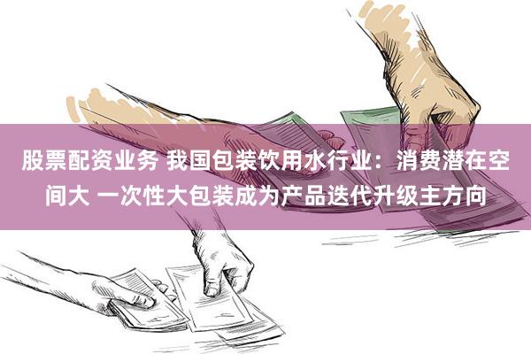 股票配资业务 我国包装饮用水行业：消费潜在空间大 一次性大包装成为产品迭代升级主方向