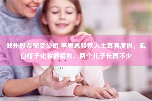 郑州股票配资公司 李思思和家人土耳其度假，戴白帽子化妆很精致，两个儿子长高不少