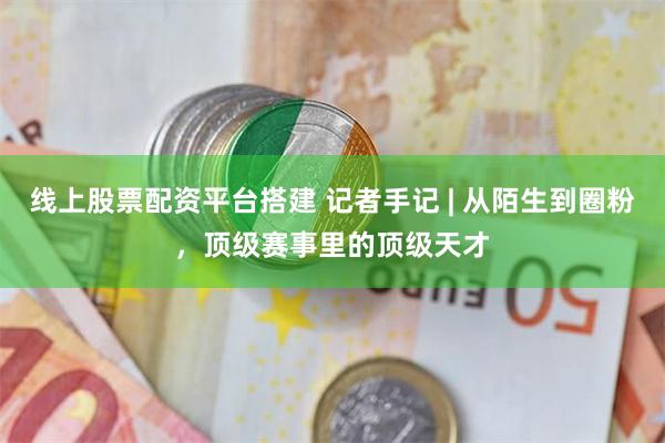 线上股票配资平台搭建 记者手记 | 从陌生到圈粉，顶级赛事里的顶级天才