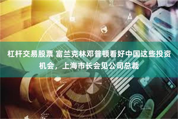 杠杆交易股票 富兰克林邓普顿看好中国这些投资机会，上海市长会见公司总裁