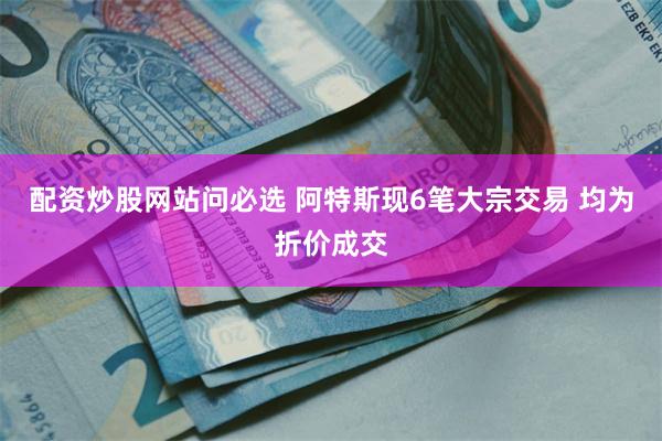 配资炒股网站问必选 阿特斯现6笔大宗交易 均为折价成交