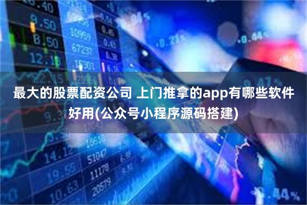 最大的股票配资公司 上门推拿的app有哪些软件好用(公众号小程序源码搭建)