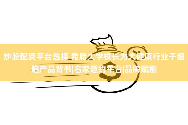 炒股配资平台选择 希腊大学校长为大健康行业干细胞产品背书|名家邀约平台|品牌赋能