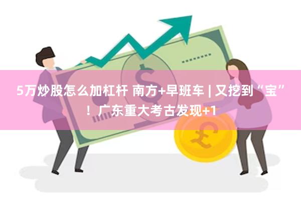 5万炒股怎么加杠杆 南方+早班车 | 又挖到“宝”！广东重大考古发现+1