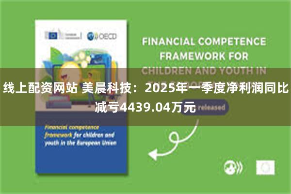 线上配资网站 美晨科技：2025年一季度净利润同比减亏4439.04万元