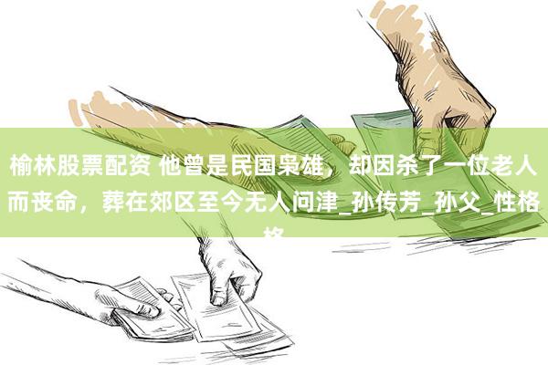 榆林股票配资 他曾是民国枭雄，却因杀了一位老人而丧命，葬在郊区至今无人问津_孙传芳_孙父_性格