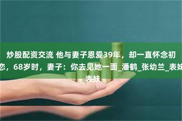 炒股配资交流 他与妻子恩爱39年，却一直怀念初恋，68岁时，妻子：你去见她一面_潘鹤_张幼兰_表妹