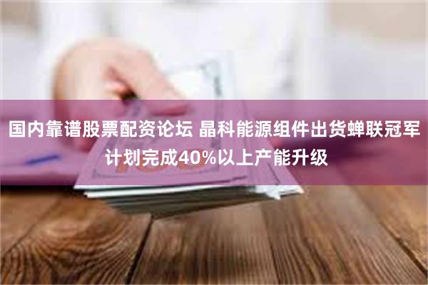 国内靠谱股票配资论坛 晶科能源组件出货蝉联冠军 计划完成40%以上产能升级