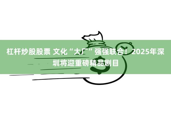 杠杆炒股股票 文化“大厂”强强联合！2025年深圳将迎重磅精品剧目