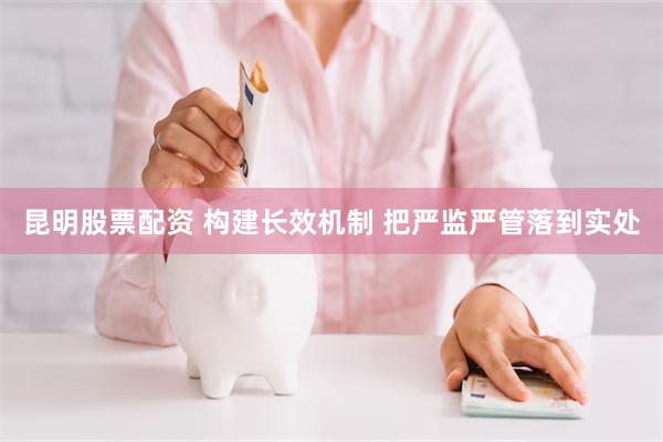 昆明股票配资 构建长效机制 把严监严管落到实处
