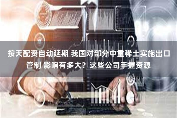 按天配资自动延期 我国对部分中重稀土实施出口管制 影响有多大？这些公司手握资源