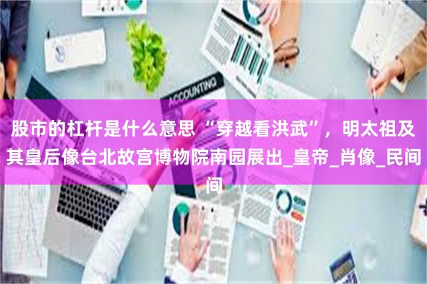 股市的杠杆是什么意思 “穿越看洪武”，明太祖及其皇后像台北故宫博物院南园展出_皇帝_肖像_民间