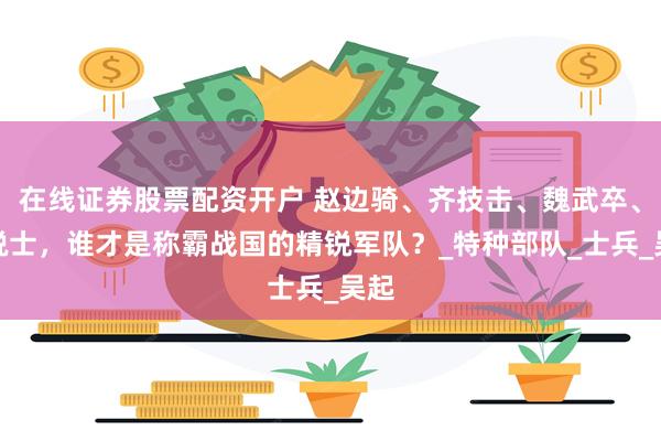 在线证券股票配资开户 赵边骑、齐技击、魏武卒、秦锐士，谁才是称霸战国的精锐军队？_特种部队_士兵_吴起