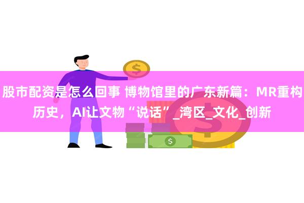 股市配资是怎么回事 博物馆里的广东新篇：MR重构历史，AI让文物“说话”_湾区_文化_创新