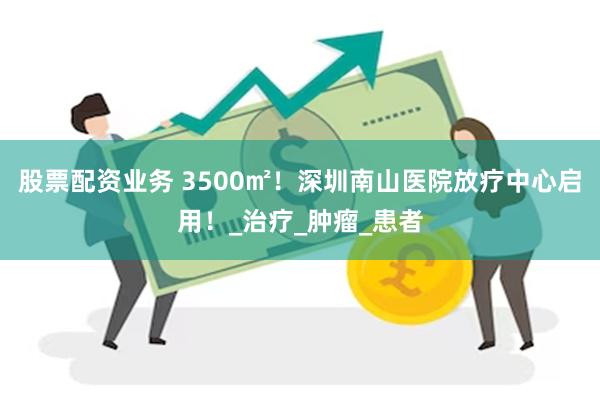 股票配资业务 3500㎡！深圳南山医院放疗中心启用！_治疗_肿瘤_患者