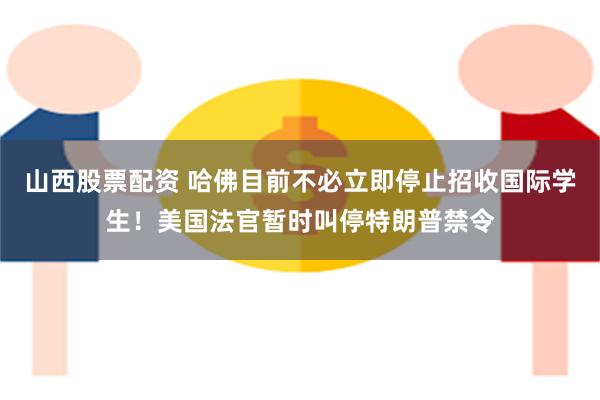 山西股票配资 哈佛目前不必立即停止招收国际学生！美国法官暂时叫停特朗普禁令