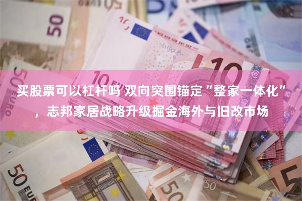 买股票可以杠杆吗 双向突围锚定“整家一体化”，志邦家居战略升级掘金海外与旧改市场