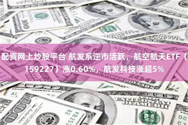 配资网上炒股平台 航发系逆市活跃，航空航天ETF（159227）涨0.60%，航发科技涨超5%