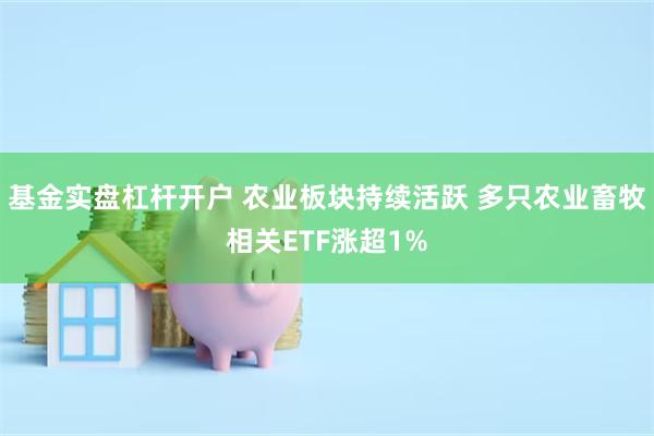基金实盘杠杆开户 农业板块持续活跃 多只农业畜牧相关ETF涨超1%