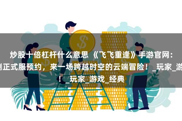 炒股十倍杠杆什么意思 《飞飞重逢》手游官网：全网公测正式服预约，来一场跨越时空的云端冒险！_玩家_游戏_经典