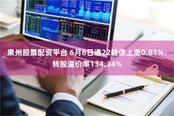 泉州股票配资平台 6月6日通22转债上涨0.81%，转股溢价率134.34%