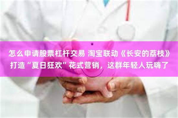 怎么申请股票杠杆交易 淘宝联动《长安的荔枝》打造“夏日狂欢”花式营销，这群年轻人玩嗨了