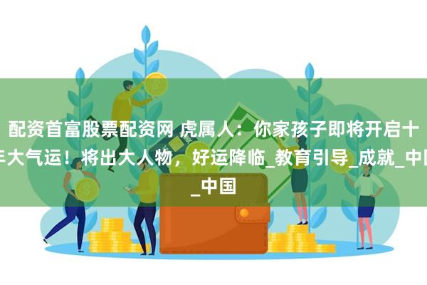 配资首富股票配资网 虎属人：你家孩子即将开启十年大气运！将出大人物，好运降临_教育引导_成就_中国