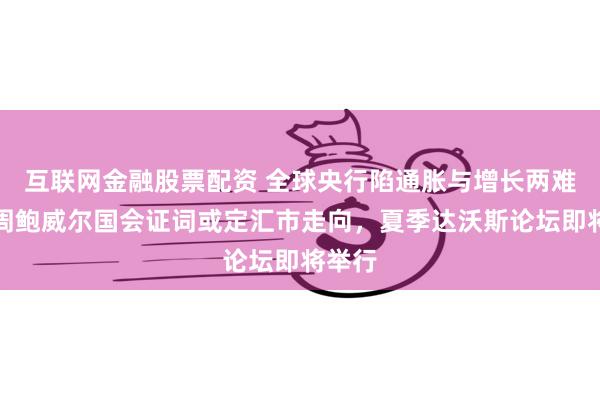 互联网金融股票配资 全球央行陷通胀与增长两难，下周鲍威尔国会证词或定汇市走向，夏季达沃斯论坛即将举行