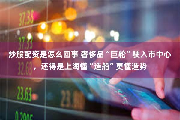 炒股配资是怎么回事 奢侈品“巨轮”驶入市中心，还得是上海懂“造船”更懂造势