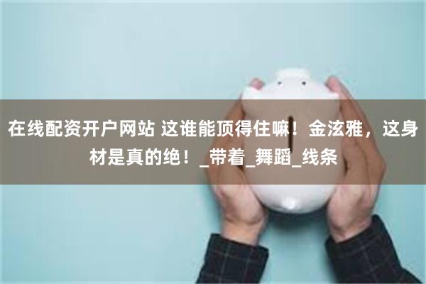 在线配资开户网站 这谁能顶得住嘛！金泫雅，这身材是真的绝！_带着_舞蹈_线条