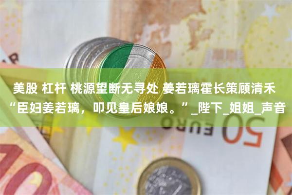 美股 杠杆 桃源望断无寻处 姜若璃霍长策顾清禾 “臣妇姜若璃，叩见皇后娘娘。”_陛下_姐姐_声音