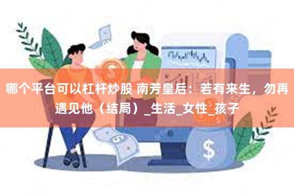 哪个平台可以杠杆炒股 南芳皇后：若有来生，勿再遇见他（结局）_生活_女性_孩子