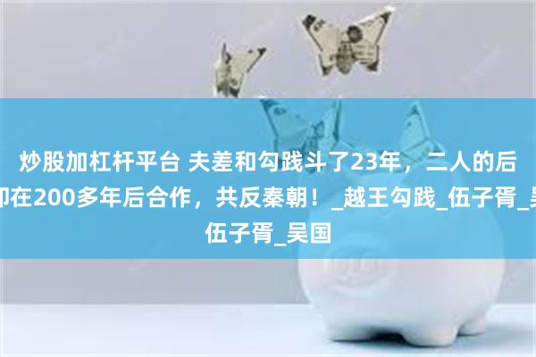 炒股加杠杆平台 夫差和勾践斗了23年，二人的后代却在200多年后合作，共反秦朝！_越王勾践_伍子胥_吴国