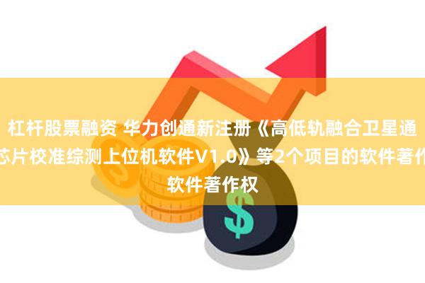 杠杆股票融资 华力创通新注册《高低轨融合卫星通信芯片校准综测上位机软件V1.0》等2个项目的软件著作权