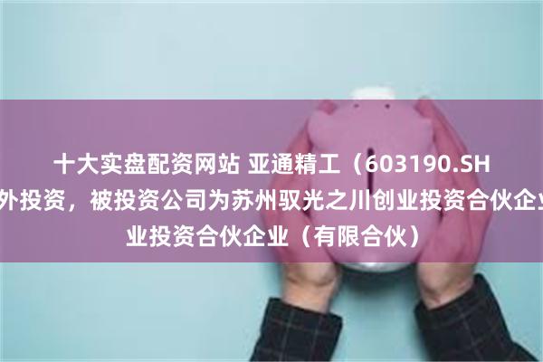 十大实盘配资网站 亚通精工（603190.SH）新增一起对外投资，被投资公司为苏州驭光之川创业投资合伙企业（有限合伙）