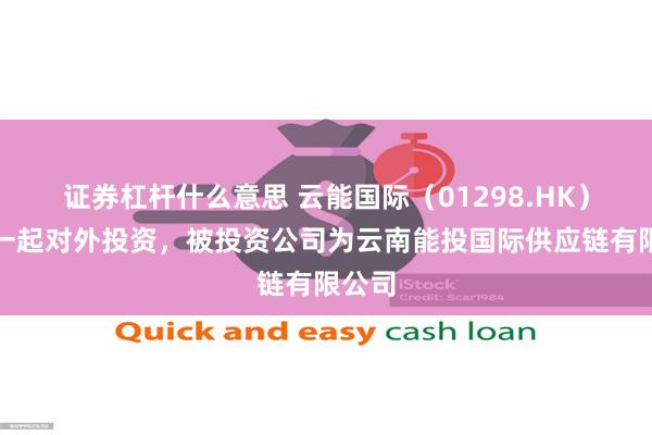 证券杠杆什么意思 云能国际（01298.HK）新增一起对外投资，被投资公司为云南能投国际供应链有限公司