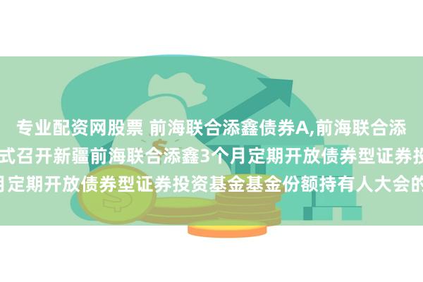 专业配资网股票 前海联合添鑫债券A,前海联合添鑫债券C: 关于以通讯方式召开新疆前海联合添鑫3个月定期开放债券型证券投资基金基金份额持有人大会的公告
