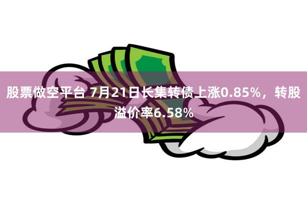 股票做空平台 7月21日长集转债上涨0.85%，转股溢价率6.58%