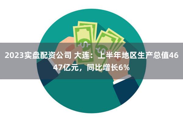 2023实盘配资公司 大连：上半年地区生产总值4647亿元，同比增长6%