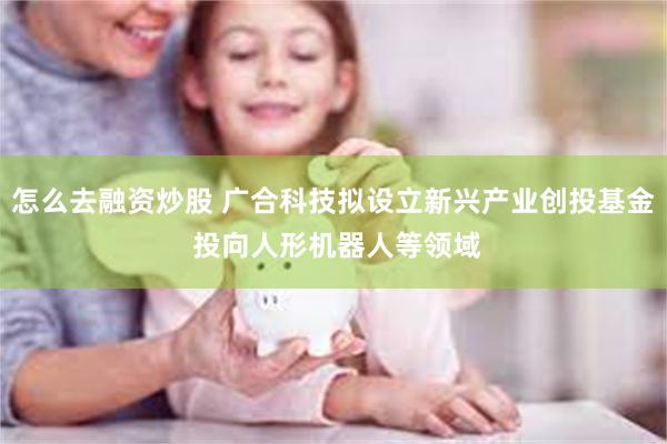 怎么去融资炒股 广合科技拟设立新兴产业创投基金 投向人形机器人等领域