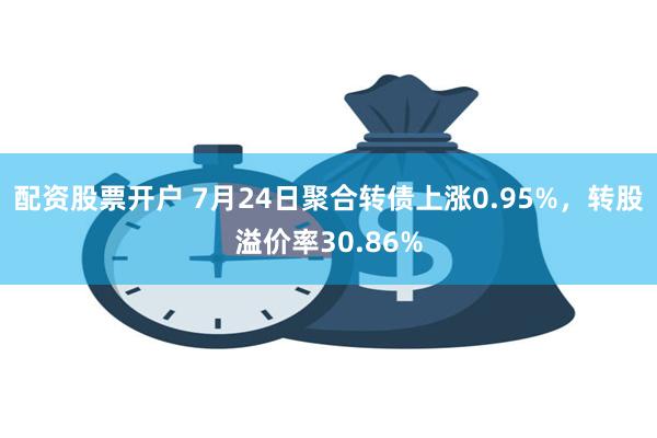 配资股票开户 7月24日聚合转债上涨0.95%，转股溢价率30.86%